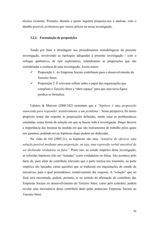 56
técnica existente. Portanto, durante o ponto seguinte propomo-nos a analisar, com o
detalhe possível, as técnicas que vamos utilizar na nossa investigação.
3.2.1. Formulação de proposições
Tendo por base a abordagem aos procedimentos metodológicos da presente
investigação, envolvendo as tipologias adequadas à presente investigação - com o
enfoque qualitativo, de tipo exploratório, relembramos as proposições que são
consideradas a essência de uma investigação. Assim temos:
 Proposição 1: As Empresas Sociais contribuem para o desenvolvimento do
Terceiro Setor;
 Proposição 2: É relevante refletir sobre o papel das organizações que
compõem o Terceiro Setor e “abrir espaço” para que uma nova figura
jurídica se formalize.
Lakatos & Marconi (2000:242) sustentam que a “hipótese é uma proposição
enunciada para responder, tentativamente a um problema”. Nesta perspetiva, foi nosso
propósito tentar dar resposta às proposições definidas, sendo estas as problemáticas
estudadas, como forma de solução em que se baseia toda a investigação. Daqui decorre
a importância das mesmas na medida em que são instrumentos de trabalho pelos quais
nos guiamos, podendo novas hipóteses daqui podem ser deduzidas.
Na visão de Gil (2002:31), as hipóteses são uma “tentativa de oferecer uma
solução possível mediante uma proposição, ou seja, uma expressão verbal suscetível de
ser declarada verdadeira ou falsa”. Posto isto, no estudo empírico desta investigação,
as referidas hipóteses irão ser “testadas” como verdadeiras ou falsas. Isto acontece pelo
facto de, para além do contributo relevante que a parte teórica nos transmite, na parte
empírica são lançadas várias questões que se traduzem em inquietações do estudo de
iniciativas, para o qual pretendemos, tentativamente dar resposta. A “solução” que no
final será encontrada, poderá, portanto, ir no sentido da afirmação do contributo das
Empresas Sociais no desenvolvimento do Terceiro Setor, como pelo contrário, poderá
revelar uma inexistência desse contributo dado pelas potenciais Empresas Sociais ao
Terceiro Setor.
 