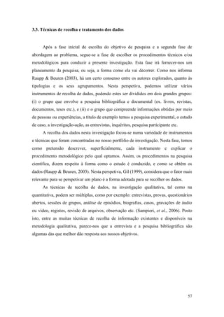 57
3.3. Técnicas de recolha e tratamento dos dados
Após a fase inicial de escolha do objetivo de pesquisa e a segunda fase de
abordagem ao problema, segue-se a fase de escolher os procedimentos técnicos e/ou
metodológicos para conduzir a presente investigação. Esta fase irá fornecer-nos um
planeamento da pesquisa, ou seja, a forma como ela vai decorrer. Como nos informa
Raupp & Beuren (2003), há um certo consenso entre os autores explorados, quanto às
tipologias e os seus agrupamentos. Nesta perspetiva, podemos utilizar vários
instrumentos de recolha de dados, podendo estes ser divididos em dois grandes grupos:
(i) o grupo que envolve a pesquisa bibliográfica e documental (ex. livros, revistas,
documentos, teses etc.), e (ii) e o grupo que compreende informações obtidas por meio
de pessoas ou experiências, a título de exemplo temos a pesquisa experimental, o estudo
de caso, a investigação-ação, as entrevistas, inquéritos, pesquisa participante etc.
A recolha dos dados nesta investigação focou-se numa variedade de instrumentos
e técnicas que foram concentradas no nosso portfólio de investigação. Nesta fase, temos
como pretensão descrever, superficialmente, cada instrumento e explicar o
procedimento metodológico pelo qual optamos. Assim, os procedimentos na pesquisa
científica, dizem respeito à forma como o estudo é conduzido, e como se obtêm os
dados (Raupp & Beuren, 2003). Nesta perspetiva, Gil (1999), considera que o fator mais
relevante para se perspetivar um plano é a forma adotada para se recolher os dados.
As técnicas de recolha de dados, na investigação qualitativa, tal como na
quantitativa, podem ser múltiplas, como por exemplo: entrevistas, provas, questionários
abertos, sessões de grupos, análise de episódios, biografias, casos, gravações de áudio
ou vídeo, registos, revisão de arquivos, observação etc. (Sampieri, et al., 2006). Posto
isto, entre as muitas técnicas de recolha de informação existentes e disponíveis na
metodologia qualitativa, parece-nos que a entrevista e a pesquisa bibliográfica são
algumas das que melhor dão resposta aos nossos objetivos.
 
