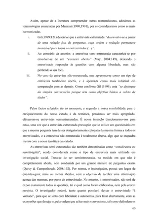 60
Assim, apesar de a literatura compreender outras nomenclaturas, adotámos as
terminologias enunciadas por Manzini (1990;1991), por as considerarmos como as mais
harmonizadas.
i. Gil (1999:121) descreve que a entrevista estruturada “desenvolve-se a partir
de uma relação fixa de perguntas, cuja ordem e redação permanece
invariável para todos os entrevistados (…)”.
ii. Ao contrário da anterior, a entrevista semi-estruturada caracteriza-se por
envolver-se de um “caracter aberto” (May, 2004:149), deixando o
entrevistado responder às questões com alguma liberdade, mas não
perdendo o seu foco.
iii. No caso da entrevista não-estruturada, esta apresenta-se como um tipo de
entrevista totalmente aberta, e é apontada como mais informal em
comparação com as demais. Como confirma Gil (1999), esta “se distingue
da simples conversação porque tem como objetivo básico a coleta de
dados”.
Pelos factos referidos até ao momento, e segundo a nossa sensibilidade para o
enriquecimento do nosso estudo e da temática, pensámos ser mais apropriado,
efetuarem-se entrevistas semiestruturadas. É nossa intenção direcionarmo-nos para
estas, uma vez que a entrevista estruturada pressupõe que se utilize um questionário em
que a mesma pergunta tem de ser obrigatoriamente colocada da mesma forma a todos os
entrevistados, e a entrevista não-estruturada é totalmente aberta, algo que se enquadra
menos com a nossa temática em estudo.
As entrevistas semi-estuturadas são também denominadas como “semidiretiva ou
semidirigida”, sendo considerada como o tipo de entrevista mais utilizada em
investigação social. Trata-se de ser semiestruturada, na medida em que não é
completamente aberta, nem conduzida por um grande número de perguntas exatas
(Quivy & Campenhoudt, 2008:192). Por norma, o investigador, possui um leque de
questões-guia, mais ou menos abertas, com o objetivo de receber uma informação
acerca das mesmas, por parte do entrevistado. No entanto, o entrevistador, não terá de
expor exatamente todas as questões, tal e qual como foram elaboradas, nem pela ordem
prevista. O investigador poderá, tanto quanto possível, deixar o entrevistado “à
vontade”, para que se sinta com liberdade e autonomia, para falar abertamente, com as
expressões que desejar e, pela ordem que achar mais conveniente, tal como defendem os
 