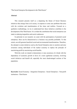 vii
"The Social Enterprise Development in the Third Sector"
Abstract
This research presents itself as a deepening the theme of Social Business
initiatives that emerge from civil society, in response to some new problems that arise
with the evolution and transformation of the times and realities. Focused on a
qualitative methodology, we try to understand how these initiatives contribute to the
development of the Third Sector. It is evident the contribution that social enterprises can
make to reducing inequalities and social weaknesses.
In particular in our research, we count with the participation of potential social
enterprises, these can be characterized as a business way possibly profitable. To that
extent, can still generate beneficial social and environmental transformations. Therefore,
the attempt to create initiatives such as the Social Enterprise aims to sensitize and raise
awareness among individuals of the market economy to replace the principle of
maximizing profit by maximizing social benefits.
With this work we intend to demonstrate or raise awareness of a break with the
dependence of economic growth in favor of a more egalitarian economy, involving
social initiatives and benefit all, especially the most disadvantaged sections of the
population.
Keywords: Social Economy - Integration Enterprises - Social Enterprises - Non-profit
institutions - Third Sector
 