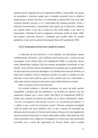 61
referidos autores. Segundo Quivy & Campenhoudt (2008), o entrevistador, terá apenas
de encaminhar a entrevista, sempre que se considere necessário, para os objetivos
propostos para a mesma. Isto claro, se o entrevistado, se afastar deles, bem como, para
esclarecer questões, que por si só, o entrevistado não consegue perceber. Assim, a
entrevista semiestruturada, é caracterizada como aquela que se desenvolve, mediante
um esquema básico e que não se aplica de uma forma rígida, o que deixa ao
entrevistador a liberdade de fazer as adaptações necessárias (Ludke & André, 1986).
São portanto, entrevistas flexíveis, e adequadas para recolher dados em estudos
qualitativos, como ocorre na presente investigação (Quivy & Campenhoudt, 1992).
3.3.2.1. Preparação da Entrevista e seleção da Amostra
A elaboração de uma entrevista e a sua condução, tem determinados aspetos
verdadeiramente relevantes, e que contribuem positivamente para o sucesso de uma
investigação. Como referem Quivy & Campenhoudt (2008), as entrevistas, devem
conter determinadas condições, para que possam desempenhar corretamente as suas
funções. Assim, devemos pensar antecipadamente em questões que nos podem ajudar a
ter uma noção mais concreta da abordagem a ser efetuada numa entrevista. Portanto, ao
longo deste subtópico revela-se importante perceber com quem é vantajoso ter uma
entrevista, ou por outras palavras, quem se deve escolher para ser o entrevistado e,
ainda, saber em que consistem as entrevistas e qual a melhor forma de as realizar.
Então, com quem é útil ter uma entrevista?
Em primeira instância, é relevante pensarmos em quem nos pode auxiliar,
respondendo a questões que nos permitiram ir ao encontro aos objetivos que nos
propusemos alcançar com o nosso estudo. Para Quivy & Campenhoudt (2008:71),
existem três categorias de pessoas que podem ser os nossos interlocutores válidos:
“docentes, investigadores especializados e peritos”; as “testemunhas privilegiadas”; e
o “público a que o estudo diz diretamente respeito”. Portanto, a presente investigação
estará de acordo com estas condições, uma vez que a amostra foi constituída por
diferentes atores do cenário do Terceiro Setor portanto. Pensou-se nos investigadores da
área da Economia Social como os nossos entrevistados válidos. Neste ponto de vista,
torna-se pertinente focar a opção por investigadores ou teóricos que estão inteiramente
envolvidos com o estudo das organizações do Terceiro Sector, onde se poderá
 