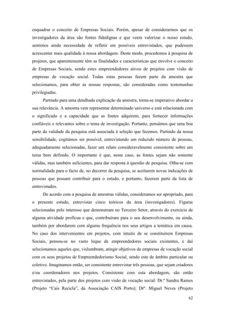 62
enquadrar o conceito de Empresas Sociais. Porém, apesar de considerarmos que os
investigadores da área são fontes fidedignas e que veem valorizar o nosso estudo,
sentimos ainda necessidade de refletir em possíveis entrevistados, que pudessem
acrescentar mais qualidade à nossa abordagem. Deste modo, procedemos à pesquisa de
projetos, que aparentemente têm as finalidades e características que envolve o conceito
de Empresas Sociais, sendo estes empreendedores ativos de projetos com visão de
empresas de vocação social. Todas estas pessoas fazem parte da amostra que
selecionamos, para obter as nossas respostas, são consideradas como testemunhas
privilegiadas.
Partindo para uma detalhada explicação da amostra, torna-se imperativo abordar a
sua relevância. A amostra vem representar determinado universo e está relacionada com
o significado e a capacidade que as fontes adquirem, para fornecer informações
confiáveis e relevantes sobre o tema de investigação. Portanto, pensámos que uma boa
parte da validade da pesquisa está associada à seleção que fazemos. Partindo da nossa
sensibilidade, cogitámos ser possível, entrevistando um reduzido número de pessoas,
adequadamente selecionadas, fazer um relato consideravelmente consistente sobre um
tema bem definido. O importante é que, neste caso, as fontes sejam não somente
válidas, mas também suficientes, para dar resposta à questão de pesquisa. Olha-se com
normalidade para o facto de, no decorrer da pesquisa, se aceitarem novas indicações de
pessoas que possam contribuir para o estudo, e portanto, fazerem parte da lista de
entrevistados.
De acordo com a pesquisa de amostras válidas, consideramos ser apropriado, para
o presente estudo, entrevistar cinco teóricos da área (investigadores). Figuras
selecionadas pelo interesse que demonstram no Terceiro Setor, através do exercício de
alguma atividade profícua e que, contribuíram para o seu desenvolvimento, ou ainda,
também por abordarem com alguma frequência nos seus artigos a temática em causa.
No caso dos intervenientes em projetos, com intuito de se constituírem Empresas
Sociais, pensou-se no vasto leque de empreendedores sociais existentes, e daí
selecionamos aqueles que, vislumbram, atingir objetivos de empresas de vocação social
com os seus projetos de Empreendedorismo Social, sendo este de âmbito particular ou
coletivo. Imaginamos então, ser consistente entrevistar três pessoas, que sejam criadores
e/ou coordenadores nos projetos. Consistente com esta abordagem, são então
entrevistados, pela parte dos projetos com visão de vocação social: Dr.ª Sandra Ramos
(Projeto “Cais Recicla”, da Associação CAIS Porto); Drº. Miguel Neves (Projeto
 