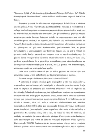 63
“Cogumelo Solidário”, da Associação dos Albergues Noturnos do Porto); e Drº. Alfredo
Costa (Projeto “Welcome Home”, desenvolvido na incubadora de empresas da Católica
Porto).
Tratava-se portanto, de selecionar um pequeno grupo de indivíduos, e não uma
amostra extensa. Como refere Bogdan & Biklen (1984) e Almeida & Freire (1997), o
enfoque qualitativo age com amostras mais pequenas do que no quantitativo, sendo que
no primeiro caso, as amostras são intencionais (em que determinado grupo de pessoas
consegue representar bem um fenómeno, opinião ou comportamento, e por isso, são
escolhidos para o estudo), já nas segundas, são aleatórias (são amostras selecionadas ao
“acaso”). Deste modo, nesta investigação, os indivíduos foram selecionados, partindo-se
do pressuposto de que estes representariam, particularmente bem, o grupo
(investigadores e empreendedores das Empresas Sociais) que se está a retratar no
presente estudo. Porém, apesar de ser vantajoso optar por um determinado grupo de
pessoas por se conseguir mais facilmente estudar um assunto a fundo, por outro lado,
perde-se a possibilidade de se generalizar as conclusões, para além daquelas que as
investigações concretizaram (Bogdan & Biklen, 1984), o que não vem de modo algum,
contrariar o estudo que se pretende levar a cabo.
Uma outra condição essencial para se retirar proveito na concretização das
entrevistas, prende-se com a abordagem que deve ser consumada às mesmas.
Portanto, em que consistem as entrevistas e como realizá-las?
A entrevista é sempre solicitada pelo investigador, e não pelo interlocutor e,
reportando-se ao tema imposto pelo investigador, e não àquilo que o interlocutor deseja
falar. O objetivo da entrevista está totalmente relacionado com os objetivos da
investigação. Subentende-se do exposto que, elaborados os objetivos que se pretendem
alcançar com uma investigação, no presente estudo, vamos usar a entrevista como um
recurso para conseguir dar resposta a esses mesmos objetivos. É por tudo isto, que se
aborda e introduz, cada vez mais a entrevista semiestruturada nos trabalhos
monográficos. Seltiz (1987) relata que, na condução de uma entrevista, o modo como
vamos introduzi-la (o entrevistador), deve ter por base a brevidade, a informalidade e o
positivismo. Na sequência disto, tem-se que, em todos os tipos de entrevista, os
cuidados na condução da mesma são muito idênticos. Corrobora-se nesta abordagem,
outra das condições que se tem em conta na realização do presente estudo (Quivy &
Campenhoudt, 2008:72). Sucintamente, os mesmos autores referem que as principais
linhas da postura a adotar no decorrer de uma entrevista exploratória, são as seguintes:
 