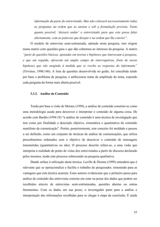 65
informação da parte do entrevistado. Mas não colocará necessariamente todas
as perguntas na ordem que as anotou e sob a formulação prevista. Tanto
quanto possível, ‘deixará andar’ o entrevistado para que este possa falar
abertamente, com as palavras que desejar e na ordem que lhe convier”.
O modelo de entrevista semi-estruturada, adotada nesta pesquisa, tem origem
numa matriz com questões-guia e que dão cobertura ao interesse da pesquisa. A matriz
“parte de questões básicas, apoiadas em teorias e hipóteses que interessam à pesquisa,
e que em seguida, oferecem um amplo campo de interrogativas, fruto de novas
hipóteses que vão surgindo à medida que se recebe as respostas do informante”
(Trivinos, 1990:146). A lista de questões desenvolvida no guião, foi concebida tendo
por base o problema de pesquisa, e ambicionou tratar da amplitude do tema, expondo
cada pergunta da forma mais aberta possível.
3.3.3. Análise de Conteúdo
Tendo por base a visão de Moraes (1999), a análise de conteúdo constitui-se como
uma metodologia usada para descrever e interpretar o conteúdo de alguma coisa. De
acordo com Bardin (1994:18) “a análise de conteúdo é uma técnica de investigação que
tem como por finalidade a descrição objetiva, sistemática e quantitativa do conteúdo
manifesto da comunicação”. Porém, posteriormente, este conceito foi moldado e passou
a ser definido, como um conjunto de técnicas de análise de comunicações, que utiliza
procedimentos ordenados com o objetivo de descrever o conteúdo de mensagens
transmitidas (quantitativas ou não). O processo descrito refere-se, a uma visão que
interpreta a realidade do ponto de vistas dos entrevistados a partir do discurso declarado
pelos mesmos, tendo este processo sobressaído na pesquisa qualitativa.
Dando enfase à utilização desta técnica, Laville & Dionne (1999) entendem que é
relevante que se operacionalize e facilite o trabalho do pesquisador, remetendo para as
vantagens que esta técnica acarreta. Estes autores evidenciam que o primeiro passo para
análise de conteúdo das entrevistas consiste em estar na posse dos dados que podem ser
recolhidos através de entrevistas semi-estrtuturadas, questões abertas ou outras
ferramentas. Com os dados em sua posse, o investigador parte para a análise e
interpretação das informações recolhidas para se chegar à etapa da conclusão. É ainda
 
