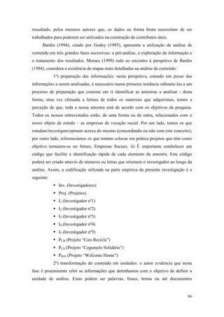 66
ressaltado, pelos mesmos autores que, os dados na forma bruta necessitam de ser
trabalhados para poderem ser utilizados na construção de contributos úteis.
Bardin (1994), citado por Godoy (1995), apresenta a utilização da análise de
conteúdo em três grandes fases sucessivas: a pré-análise, a exploração da informação e
o tratamento dos resultados. Moraes (1999) indo ao encontro à perspetiva de Bardin
(1994), considera a existência de etapas mais detalhadas na análise de conteúdo:
1º) preparação das informações: nesta perspetiva, estando em posse das
informações a serem analisadas, é necessário numa primeira instância submete-las a um
processo de preparação que consiste em i) identificar as amostras a analisar - desta
forma, uma vez efetuada a leitura de todos os materiais que adquirimos, temos a
perceção de que, toda a nossa amostra está de acordo com os objetivos da pesquisa.
Todos os nossos entrevistados estão, de uma forma ou de outra, relacionados com o
nosso objeto de estudo – as empresas de vocação social. Por um lado, temos os que
estudam/investigam/opinam acerca do mesmo (concordando ou não com este conceito),
por outro lado, referenciámos os que tentam colocar em prática projetos que têm como
objetivo tornarem-se no futuro, Empresas Sociais. ii) É importante estabelecer um
código que facilite a identificação rápida de cada elemento da amostra. Este código
poderá ser criado através de números ou letras que orientem o investigador ao longo da
análise. Assim, a codificação utilizada na parte empírica da presente investigação é a
seguinte:
 Inv. (Investigadores)
 Proj. (Projetos)
 I1 (Investigador nº1)
 I2 (Investigador nº2)
 I3 (Investigador nº3)
 I4 (Investigador nº4)
 I5 (Investigador nº5)
 PCR (Projeto “Cais Recicla”)
 PCS (Projeto “Cogumelo Solidário”)
 PWH (Projeto “Welcome Home”)
2º) transformação do conteúdo em unidades: o autor evidencia que nesta
fase é proeminente reler as informações que detenhamos com o objetivo de definir a
unidade de análise. Estas podem ser palavras, frases, temas ou até documentos
 