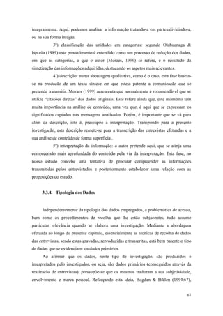 67
integralmente. Aqui, podemos analisar a informação tratando-a em partes/dividindo-a,
ou na sua forma integra.
3º) classificação das unidades em categorias: segundo Olabuenaga &
Ispizúa (1989) este procedimento é entendido como um processo de redução dos dados,
em que as categorias, a que o autor (Moraes, 1999) se refere, é o resultado da
sintetização das informações adquiridas, destacando os aspetos mais relevantes.
4º) descrição: numa abordagem qualitativa, como é o caso, esta fase baseia-
se na produção de um texto síntese em que esteja patente a comunicação que se
pretende transmitir. Moraes (1999) acrescenta que normalmente é recomendável que se
utilize “citações diretas” dos dados originais. Este refere ainda que, este momento tem
muita importância na análise de conteúdo, uma vez que, é aqui que se expressam os
significados captados nas mensagens analisadas. Porém, é importante que se vá para
além da descrição, isto é, pressupõe a interpretação. Transpondo para a presente
investigação, esta descrição remete-se para a transcrição das entrevistas efetuadas e a
sua análise de conteúdo de forma superficial.
5º) interpretação da informação: o autor pretende aqui, que se atinja uma
compreensão mais aprofundada do conteúdo pela via da interpretação. Esta fase, no
nosso estudo concebe uma tentativa de procurar compreender as informações
transmitidas pelos entrevistados e posteriormente estabelecer uma relação com as
proposições do estudo.
3.3.4. Tipologia dos Dados
Independentemente da tipologia dos dados empregados, a problemática de acesso,
bem como os procedimentos de recolha que lhe estão subjacentes, tudo assume
particular relevância quando se elabora uma investigação. Mediante a abordagem
efetuada ao longo do presente capítulo, essencialmente as técnicas de recolha de dados
das entrevistas, sendo estas gravadas, reproduzidas e transcritas, está bem patente o tipo
de dados que se evidenciam: os dados primários.
Ao afirmar que os dados, neste tipo de investigação, são produzidos e
interpretados pelo investigador, ou seja, são dados primários (conseguidos através da
realização de entrevistas), pressupõe-se que os mesmos traduzam a sua subjetividade,
envolvimento e marca pessoal. Reforçando esta ideia, Bogdan & Biklen (1994:67),
 