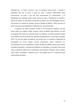 68
salientam que “os dados carregam o peso de qualquer interpretação”. Contudo, é
importante que não se deixe ir longe de mais a referida subjetividade desse
envolvimento, de modo a que não haja enviesamento do conhecimento, e na
interpretação da realidade. Deste modo, através do rigor e abrangência na recolha e
análise dos dados, de uma leitura estruturada dos dados com uma abordagem teórica e
uma postura de omissão de opiniões pessoais (Bogdan & Biklen, 1994), procurou-se
iniciar um processo de produção de conhecimentos, nesta dissertação.
A pesquisa em fontes primárias estriba-se em documentos originais, que não
foram usados em nenhum estudo, portanto, foram recolhidos pela primeira vez pelo
investigador para tentar dar resposta/solução ao problema. Os dados primários podem
ser recolhidos através de entrevistas, aplicação de questionários e observação (Andrade,
1993). No caso dos dados secundários, são aqueles que se encontram à disposição do
investigador em livros, artigos, revistas, documentos, fontes estatísticas etc.
Corroborando com este entendimento, Lakatos & Marconi (2000), referem que as fontes
secundárias permitem a resolução de problemas já explorados e, investigar outras áreas
onde os problemas ainda não se cristalizaram razoavelmente. Portanto, como o próprio
termo indica “secundário”, entende-se que o investigador não foi o responsável pela
recolha direta dos dados.
 