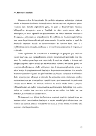 69
3.4. Síntese do capítulo
O nosso modelo de investigação foi escolhido, atendendo ao âmbito e objeto de
estudo: as Empresas Sociais no desenvolvimento do Terceiro Setor. O ponto de partida
consistiu num trabalho exploratório geral, no qual se desenvolveram pesquisas
bibliográficas abrangentes, com a finalidade de obter conhecimento sobre a
investigação, de modo a permitir um posicionamento em relação à mesma. Procedeu-se
de seguida, à elaboração do enquadramento do problema, na fundamentação teórica,
para tratar do problema colocado pela nossa questão de partida: analisar o papel das
potenciais Empresas Sociais no desenvolvimento do Terceiro Setor. Esta é, a
problemática em investigação, sendo que se pressupõe uma expectativa de resposta, de
explicação.
Neste seguimento, foi concretizada a metodologia de pesquisa que serviu de
suporte e de base a todo o enquadramento empírico posteriormente executado. Esta foi o
nosso fio condutor para chegarmos à conclusão de quais os métodos e técnicas mais
apropriados para o tipo de estudo que desenvolvemos. Portanto, em síntese, quanto aos
objetivos definidos para o estudo, utilizamos o tipo de pesquisa exploratória; no que se
refere ao tipo de pesquisa quanto à abordagem do problema enveredamos pela pesquisa
de âmbito qualitativo. Quanto aos procedimentos de pesquisa ou técnica de recolha de
dados achamos mais adequada a utilização das entrevistas semi-estruturadas, sendo a
amostra composta por investigadores especializados e por responsáveis de projetos de
vocação social. Outras das técnicas utilizadas no nosso estudo foram a pesquisa
bibliográfica para um melhor conhecimento e aperfeiçoamento da temática, bem como a
análise de conteúdo das entrevistas realizadas na sua análise dos dados, no caso
primários, e discussão dos seus resultados.
Nesta perspetiva, a última fase baseou-se no estudo empírico, tratando-se de um
processo onde é concretizada a abordagem às opções metodológicas referenciadas, com
o intuito de recolher, analisar e interpretar os dados, e no seu intento possibilitar uma
resposta à referida problemática.
 