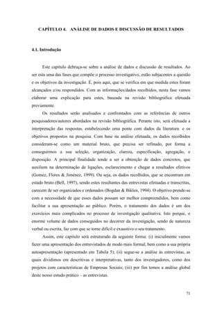 71
CAPÍTULO 4. ANÁLISE DE DADOS E DISCUSSÃO DE RESULTADOS
4.1. Introdução
Este capítulo debruça-se sobre a análise de dados e discussão de resultados. Ao
ser esta uma das fases que compõe o processo investigativo, estão subjacentes a questão
e os objetivos da investigação. É, pois aqui, que se verifica em que medida estes foram
alcançados e/ou respondidos. Com as informações/dados recolhidos, nesta fase vamos
elaborar uma explicação para estes, baseada na revisão bibliográfica efetuada
previamente.
Os resultados serão analisados e confrontados com as referências de outros
pesquisadores/autores abordados na revisão bibliográfica. Perante isto, será efetuada a
interpretação das respostas, estabelecendo uma ponte com dados da literatura e os
objetivos propostos na pesquisa. Com base na análise efetuada, os dados recolhidos
consideram-se como um material bruto, que precisa ser refinado, por forma a
conseguirmos a sua seleção, organização, clareza, especificação, agregação, e
disposição. A principal finalidade tende a ser a obtenção de dados concretos, que
auxiliem na determinação de ligações, esclarecimento e chegar a resultados efetivos
(Gomez, Flores & Jiménez, 1999). Ou seja, os dados recolhidos, que se encontram em
estado bruto (Bell, 1997), sendo estes resultantes das entrevistas efetuadas e transcritas,
carecem de ser organizados e ordenados (Bogdan & Biklen, 1994). O objetivo prende-se
com a necessidade de que esses dados possam ser melhor compreendidos, bem como
facilitar a sua apresentação ao público. Porém, o tratamento dos dados é um dos
exercícios mais complicados no processo de investigação qualitativa. Isto porque, o
enorme volume de dados conseguidos no decorrer da investigação, sendo de natureza
verbal ou escrita, faz com que se torne difícil e exaustivo o seu tratamento.
Assim, este capítulo será estruturado da seguinte forma: (i) inicialmente vamos
fazer uma apresentação dos entrevistados de modo mais formal, bem como a sua própria
autoapresentação (apresentado em Tabela 5); (ii) segue-se a análise às entrevistas, as
quais dividimos em descritivas e interpretativas, tanto dos investigadores, como dos
projetos com características de Empresas Sociais; (iii) por fim temos a análise global
deste nosso estudo prático – as entrevistas.
 