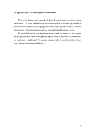 72
4.2. Apresentação e caracterização dos entrevistados
Neste ponto fazemos a apresentação do leque de entrevistados que integra a nossa
investigação. Tal como evidenciámos no último capítulo, a amostra que compõe o
presente estudo é extensa, logo as perspetivas, diversidade de pontos de vista e opiniões
também serão suficientes para construirmos uma análise fundamentada e coesa.
De seguida efetuamos uma decomposição geral onde retratamos os entrevistados,
em que, por um lado, temos investigadores especializados e, por outro, os responsáveis
por projetos de vocação social. No seguinte esquema inclui-se também, a data, a hora, o
local e a duração da entrevista (Tabela 5).
 