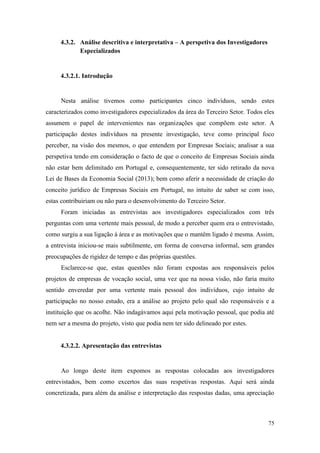 75
4.3.2. Análise descritiva e interpretativa – A perspetiva dos Investigadores
Especializados
4.3.2.1. Introdução
Nesta análise tivemos como participantes cinco indivíduos, sendo estes
caracterizados como investigadores especializados da área do Terceiro Setor. Todos eles
assumem o papel de intervenientes nas organizações que compõem este setor. A
participação destes indivíduos na presente investigação, teve como principal foco
perceber, na visão dos mesmos, o que entendem por Empresas Sociais; analisar a sua
perspetiva tendo em consideração o facto de que o conceito de Empresas Sociais ainda
não estar bem delimitado em Portugal e, consequentemente, ter sido retirado da nova
Lei de Bases da Economia Social (2013); bem como aferir a necessidade de criação do
conceito jurídico de Empresas Sociais em Portugal, no intuito de saber se com isso,
estas contribuiriam ou não para o desenvolvimento do Terceiro Setor.
Foram iniciadas as entrevistas aos investigadores especializados com três
perguntas com uma vertente mais pessoal, de modo a perceber quem era o entrevistado,
como surgiu a sua ligação à área e as motivações que o mantêm ligado è mesma. Assim,
a entrevista iniciou-se mais subtilmente, em forma de conversa informal, sem grandes
preocupações de rigidez de tempo e das próprias questões.
Esclarece-se que, estas questões não foram expostas aos responsáveis pelos
projetos de empresas de vocação social, uma vez que na nossa visão, não faria muito
sentido enveredar por uma vertente mais pessoal dos indivíduos, cujo intuito de
participação no nosso estudo, era a análise ao projeto pelo qual são responsáveis e a
instituição que os acolhe. Não indagávamos aqui pela motivação pessoal, que podia até
nem ser a mesma do projeto, visto que podia nem ter sido delineado por estes.
4.3.2.2. Apresentação das entrevistas
Ao longo deste item expomos as respostas colocadas aos investigadores
entrevistados, bem como excertos das suas respetivas respostas. Aqui será ainda
concretizada, para além da análise e interpretação das respostas dadas, uma apreciação
 