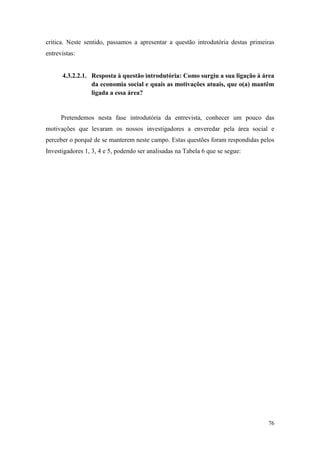 76
critica. Neste sentido, passamos a apresentar a questão introdutória destas primeiras
entrevistas:
4.3.2.2.1. Resposta à questão introdutória: Como surgiu a sua ligação à área
da economia social e quais as motivações atuais, que o(a) mantêm
ligada a essa área?
Pretendemos nesta fase introdutória da entrevista, conhecer um pouco das
motivações que levaram os nossos investigadores a enveredar pela área social e
perceber o porquê de se manterem neste campo. Estas questões foram respondidas pelos
Investigadores 1, 3, 4 e 5, podendo ser analisadas na Tabela 6 que se segue:
 