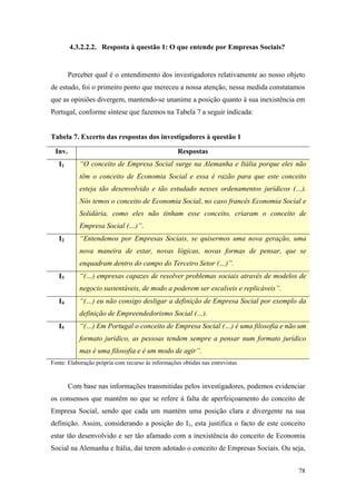 78
4.3.2.2.2. Resposta à questão 1: O que entende por Empresas Sociais?
Perceber qual é o entendimento dos investigadores relativamente ao nosso objeto
de estudo, foi o primeiro ponto que mereceu a nossa atenção, nessa medida constatamos
que as opiniões divergem, mantendo-se unanime a posição quanto à sua inexistência em
Portugal, conforme síntese que fazemos na Tabela 7 a seguir indicada:
Tabela 7. Excerto das respostas dos investigadores à questão 1
Inv. Respostas
I1 “O conceito de Empresa Social surge na Alemanha e Itália porque eles não
têm o conceito de Economia Social e essa é razão para que este conceito
esteja tão desenvolvido e tão estudado nesses ordenamentos jurídicos (…).
Nós temos o conceito de Economia Social, no caso francês Economia Social e
Solidária, como eles não tinham esse conceito, criaram o conceito de
Empresa Social (…)”.
I2 “Entendemos por Empresas Sociais, se quisermos uma nova geração, uma
nova maneira de estar, novas lógicas, novas formas de pensar, que se
enquadram dentro do campo do Terceiro Setor (…)”.
I3 “(…) empresas capazes de resolver problemas sociais através de modelos de
negocio sustentáveis, de modo a poderem ser escalveis e replicáveis”.
I4 “(…) eu não consigo desligar a definição de Empresa Social por exemplo da
definição de Empreendedorismo Social (…).
I5 “(…) Em Portugal o conceito de Empresa Social (…) é uma filosofia e não um
formato jurídico, as pessoas tendem sempre a pensar num formato jurídico
mas é uma filosofia e é um modo de agir”.
Fonte: Elaboração própria com recurso às informações obtidas nas entrevistas
Com base nas informações transmitidas pelos investigadores, podemos evidenciar
os consensos que mantêm no que se refere à falta de aperfeiçoamento do conceito de
Empresa Social, sendo que cada um mantém uma posição clara e divergente na sua
definição. Assim, considerando a posição do I1, esta justifica o facto de este conceito
estar tão desenvolvido e ser tão afamado com a inexistência do conceito de Economia
Social na Alemanha e Itália, daí terem adotado o conceito de Empresas Sociais. Ou seja,
 