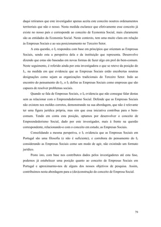 79
daqui retiramos que este investigador apenas aceita este conceito noutros ordenamentos
territoriais que não o nosso. Nesta medida esclarece que efetivamente esse conceito já
existe no nosso país e corresponde ao conceito de Economia Social, mais claramente
são as entidades da Economia Social. Neste contexto, tem uma muito clara em relação
às Empresas Sociais e ao seu posicionamento no Terceiro Setor.
A esta questão, o I2 respondeu com base em princípios que orientam as Empresas
Sociais, sendo esta a perspetiva dela e da instituição que representa. Desenvolve
dizendo que estas são baseadas em novas formas de fazer algo em prol do bem-comum.
Neste seguimento, é referido ainda por esta investigadora o que se reteve da posição do
I1, na medida em que evidencia que as Empresas Sociais estão encobertas noutras
designações como sejam as organizações tradicionais do Terceiro Setor. Indo ao
encontro do pensamento do I2, o I3 define as Empresas Sociais como empresas que são
capazes de resolver problemas sociais.
Quando se fala de Empresas Sociais, o I4 evidencia que não consegue falar destas
sem as relacionar com o Empreendedorismo Social. Defende que as Empresas Sociais
não existem nos moldes corretos, demonstrando na sua abordagem, que não é relevante
ter uma figura jurídica própria, mas sim que essa iniciativa contribua para o bem-
comum. Tendo em conta esta posição, optamos por desenvolver o conceito de
Empreendedorismo Social, dado por este investigador, mais à frente na questão
correspondente, relacionando-o com o conceito em estudo, as Empresas Sociais.
Consolidando a mesma perspetiva, o I5 evidencia que as Empresas Sociais em
Portugal são uma filosofia (e não é suficiente), e corrobora do pensamento do I2
considerando as Empresas Sociais como um modo de agir, não existindo um formato
jurídico.
Posto isto, com base nos contributos dados pelos investigadores até esta fase,
podemos já estabelecer uma posição quanto ao conceito de Empresas Sociais em
Portugal e aproximarmo-nos de alguns dos nossos objetivos de pesquisa. Assim,
contribuímos nesta abordagem para a (des)construção do conceito de Empresa Social.
 