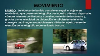 MOVIMIENTO
BARRIDO: La técnica de barrido consiste en seguir el objeto en
movimiento que queremos fotografiar con nuestra cámara, disparar la
cámara mientras continuamos con el movimiento de la cámara y,
gracias a una velocidad de obturación lo suficientemente lenta,
conseguir una imagen razonablemente nítida del sujeto centro de
atención de la fotografía sobre un fondo borroso.
 