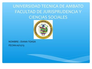 UNIVERSIDAD TECNICA DE AMBATO
FACULTAD DE JURISPRUDENCIA Y
CIENCIAS SOCIALES

NOMBRE : DIANA TOASA
FECHA:10/12/13

 
