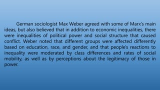 German sociologist Max Weber agreed with some of Marx's main
ideas, but also believed that in addition to economic inequalities, there
were inequalities of political power and social structure that caused
conflict. Weber noted that different groups were affected differently
based on education, race, and gender, and that people's reactions to
inequality were moderated by class differences and rates of social
mobility, as well as by perceptions about the legitimacy of those in
power.
 