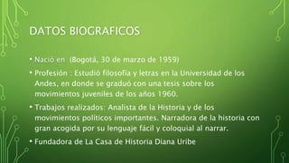 DATOS BIOGRAFICOS
• Nació en (Bogotá, 30 de marzo de 1959)
• Profesión : Estudió filosofía y letras en la Universidad de los
Andes, en donde se graduó con una tesis sobre los
movimientos juveniles de los años 1960.
• Trabajos realizados: Analista de la Historia y de los
movimientos políticos importantes. Narradora de la historia con
gran acogida por su lenguaje fácil y coloquial al narrar.
• Fundadora de La Casa de Historia Diana Uribe
 
