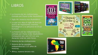 LIBROS
• La historia de las civilizaciones,
contada por Diana Uribe (Audiolibro).
• Siglo XX: historia viva (Audiolibro)
• Lo que nos deja el siglo XX Artículo
acerca de importantes inventos
tecnológicos y su perjuicio en el ser
humano.
• La historia de las independencias,
contada por Diana Uribe (Audiolibro).
Compuesto por seis CD con una
duración total de siete horas.
• Historia de las civilizaciones
• Historia de las grandes
independencias (125 años de
historia).
• África, nuestra tercera raíz.
 