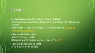 PREMIOS
• Premio Nacional de Periodismo “Simón Bolívar”
Mejor Emisión Cultural en Radio por el programa “La Historia del
Mundo”.
Septiembre 24 del 2002, Bogotá. Otorgado por el Círculo de
Periodistas de Bogotá.
• – Premio Gusi de la Paz
Manila, Filipinas, 2011.
Otorgado por la Fundación Gusi Peace Prize. Ver
• – Premio Benkos Bioho 2016
Alcaldía Mayor de Bogotá
 
