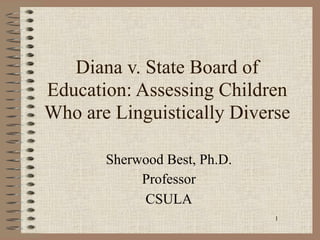 Diana v. State Board of
Education: Assessing Children
Who are Linguistically Diverse

       Sherwood Best, Ph.D.
            Professor
            CSULA
                              1
 