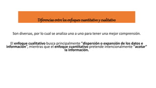 Diferencias entre los enfoques cuantitativo y cualitativo
Son diversas, por lo cual se analiza uno a uno para tener una mejor comprensión.
El enfoque cualitativo busca principalmente "dispersión o expansión de los datos e
información”, mientras que el enfoque cuantitativo pretende intencionalmente "acotar"
la información.
 