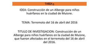 TAREA 3
IDEA: Construcción de un Alberge para niños
huérfanos en la ciudad de Muisne.
TEMA: Terremoto del 16 de abril del 2016
TITULO DE INVESTIGACION: Construcción de un
Alberge para niños huérfanos en la ciudad de Muisne,
que fueron afectados en el terremoto del 16 de abril
del 2016.
 