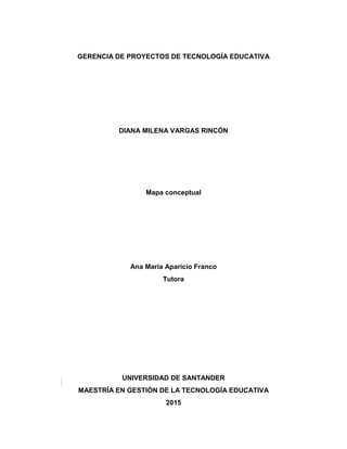GERENCIA DE PROYECTOS DE TECNOLOGÍA EDUCATIVA
DIANA MILENA VARGAS RINCÓN
Mapa conceptual
Ana María Aparicio Franco
Tutora
UNIVERSIDAD DE SANTANDER
MAESTRÍA EN GESTIÓN DE LA TECNOLOGÍA EDUCATIVA
2015