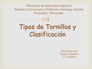 
Tipos de Tornillos y
Clasificación
Realizado por:
Diana Villalobos
C.I. 18384771
Ministerio de Educación Superior
Instituto Universitario Politécnico Santiago Mariño
Extensión- Maracaibo
 