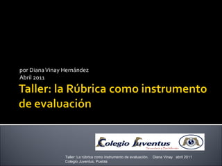 por Diana Vinay Hernández Abril 2011 Taller: La rúbrica como instrumento de evaluación.  Diana Vinay  abril 2011  Colegio Juventus, Puebla 