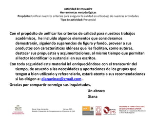 Actividad de encuadre
                                        Herramientas metodológicas
    Propósito: Unificar nuestros criterios para asegurar la calidad en el trabajo de nuestras actividades
                                        Tipo de actividad: Presencial



Con el propósito de unificar los criterios de calidad para nuestros trabajos
   académicos, he incluido algunos elementos que consideramos
   demostrarán, siguiendo sugerencias de figura y fondo, proveer a sus
   productos con características idóneas que les faciliten, como autores,
   destacar sus propuestas y argumentaciones, al mismo tiempo que permitan
   al lector identificar lo sustancial en sus escritos.
Con toda seguridad este material irá enriqueciéndose con el transcurrir del
   tiempo, de acuerdo a las necesidades y aportaciones de los grupos que
   tengan a bien utilizarlo y referenciarlo, estaré atenta a sus recomendaciones
   si las dirigen a: dianavinay@gmail.com .
Gracias por compartir conmigo sus inquietudes.
                                                 Un abrazo
                                                 Diana

                Diana Vinay Hernández                     Verano 2009
                Módulo 2 Desarrollo de Competencias en el Docente de EMS
 
