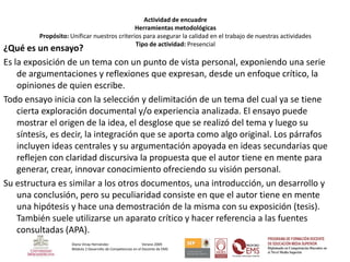 Actividad de encuadre
                                             Herramientas metodológicas
         Propósito: Unificar nuestros criterios para asegurar la calidad en el trabajo de nuestras actividades
                                             Tipo de actividad: Presencial
¿Qué es un ensayo?
Es la exposición de un tema con un punto de vista personal, exponiendo una serie
    de argumentaciones y reflexiones que expresan, desde un enfoque crítico, la
    opiniones de quien escribe.
Todo ensayo inicia con la selección y delimitación de un tema del cual ya se tiene
    cierta exploración documental y/o experiencia analizada. El ensayo puede
    mostrar el origen de la idea, el desglose que se realizó del tema y luego su
    síntesis, es decir, la integración que se aporta como algo original. Los párrafos
    incluyen ideas centrales y su argumentación apoyada en ideas secundarias que
    reflejen con claridad discursiva la propuesta que el autor tiene en mente para
    generar, crear, innovar conocimiento ofreciendo su visión personal.
Su estructura es similar a los otros documentos, una introducción, un desarrollo y
    una conclusión, pero su peculiaridad consiste en que el autor tiene en mente
    una hipótesis y hace una demostración de la misma con su exposición (tesis).
    También suele utilizarse un aparato crítico y hacer referencia a las fuentes
    consultadas (APA).
                     Diana Vinay Hernández                     Verano 2009
                     Módulo 2 Desarrollo de Competencias en el Docente de EMS
 