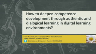How to deepen competence
development through authentic and
dialogical learning in digital learning
environments?
Sanna Ruhalahti, Irma Kunnari and Anne-Maria Korhonen,
HAMK University of Applied Sciences
@somesanna @ikunnari #hamk #EAPRIL2016
 
