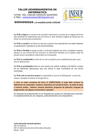 TALLER DEHERRAMIENTAS DE
INFORMATICA
TUTOR: ING. CARLOS CAMACHO QUINTERO
E-MAIL: camachocarlos1981@gmail.com

BIENVENID@S…a nuestra aula virtual

La Web es ligera: es lamanera de compartir información y servicios de un negocio de forma
fácil utilizando los implementos que nos ofrecer la web. Ejemplo la página de Inesup que nos
ofrece sus servicios para la educación.

La Web es social:es la forma en que los usuarios hace popularizan una web mediante
la socialización. Ejempló es la red social Facebook.
La Web es flexible:se puede acceder a contenidos digitales que antes no podíamos ingresar.
Ejemplo es una manera fácil de encontrar la información deseada con la palabra Long Tail
porque asocia a las palabras relacionadas con la búsqueda.

La Web es combinable:a través de la web se pueden crear combinaciones para crear
nuevas aplicaciones.
La Web es participativa:esta es una manera de realizar trabajos más fáciles a través
de las diferentes aplicaciones que nos ofrece la web, haciéndolo de una forma
controlada.
La Web está en nuestras manos:se aumentado el acceso la información a través de
enlaces. Ejemplo al utilizar el Google Drive.
4. Crear un mapa conceptual del tema: EL COMPUTADOR, el mapa debe contener las
definiciones de computador, hardware, dispositivos de entrada de datos, de salida de datos
y memoria auxiliar, software, sistemas operativos, programas de aplicación, lenguajes de
programación, cite algunas características y ejemplos.
Un lenguaje de programación es un lenguaje que puede ser utilizado para controlar
el comportamiento de una máquina, particularmente una computadora.

Carlos Alexander Camacho Quintero
ING. De Sistemas
ESP. En Administración de la Informática Educativa
Mocoa - 2012

 