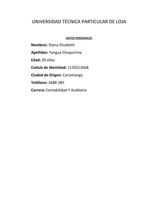UNIVERSIDAD TÉCNICA PARTICULAR DE LOJA
DATOS PERSONALES
Nombres: Diana Elizabeth
Apellidos: Yangua Chuquirima
Edad: 20 años
Cedula de Identidad: 1150212668
Ciudad de Origen: Cariamanga
Teléfono: 2688-385
Carrera: Contabilidad Y Auditoria