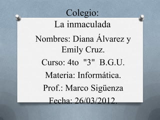 Colegio:
    La inmaculada
Nombres: Diana Álvarez y
      Emily Cruz.
 Curso: 4to "3" B.G.U.
  Materia: Informática.
 Prof.: Marco Sigüenza
  Fecha: 26/03/2012.
 