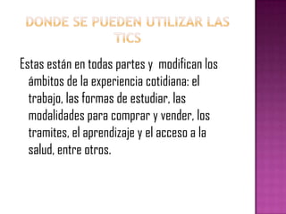 Donde se pueden utilizar las ticsEstas están en todas partes y  modifican los ámbitos de la experiencia cotidiana: el trabajo, las formas de estudiar, las modalidades para comprar y vender, los tramites, el aprendizaje y el acceso a la salud, entre otros.