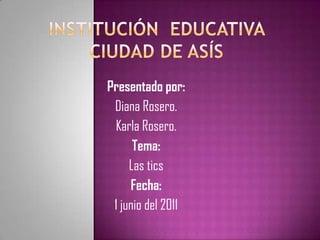Institución  educativa  ciudad de asís Presentado por: Diana Rosero. Karla Rosero. Tema: Las tics  Fecha: 1 junio del 2011 