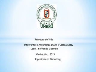 Integrantes : Angamarca Diana ; Correa Katty
Proyecto de Vida
Año Lectivo: 2013
Ingeniería en Marketing
Lcdo.. Fernando Guambo
 