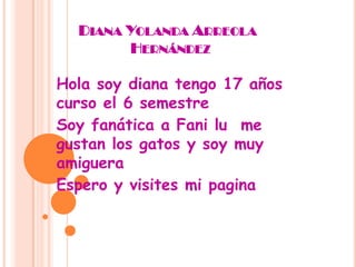 Diana Yolanda Arreola              Hernández Hola soy diana tengo 17 años curso el 6 semestre  Soy fanática a Fani lu  me gustan los gatos y soy muy amiguera  Espero y visites mi pagina 