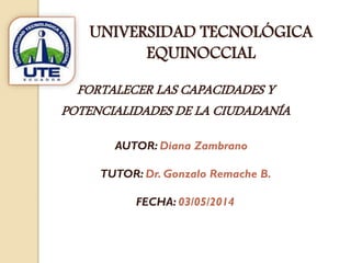 AUTOR: Diana Zambrano
TUTOR: Dr. Gonzalo Remache B.
FECHA: 03/05/2014
FORTALECER LAS CAPACIDADES Y
POTENCIALIDADES DE LA CIUDADANÍA
UNIVERSIDAD TECNOLÓGICA
EQUINOCCIAL
 