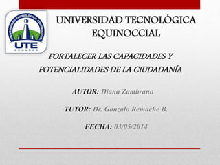 AUTOR: Diana Zambrano
TUTOR: Dr. Gonzalo Remache B.
FECHA: 03/05/2014
FORTALECER LAS CAPACIDADES Y
POTENCIALIDADES DE LA CIUDADANÍA
UNIVERSIDAD TECNOLÓGICA
EQUINOCCIAL
 