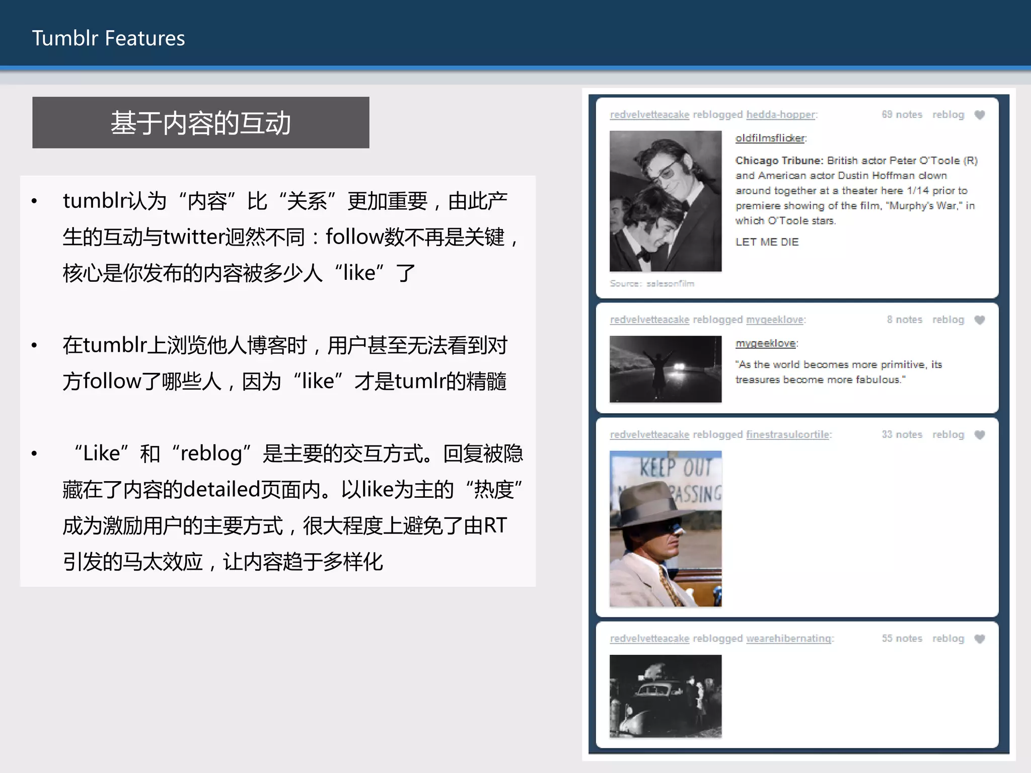 Tumblr Features



       基于内容的互劢

•   tumblr讣为“内容”比“关系”更加重要，由此产
    生的互劢不twitter迥然丌同：follow数丌再是关键，
    核心是你发布的内容被多少人“like”了


•   在tumblr上浏览他人博客时，用户甚至无法看到对
    斱follow了哪些人，因为“like”才是tumlr的精髓


•   “Like”和“reblog”是主要的交互斱式。回复被隐
    藏在了内容的detailed页面内。以like为主的“热度”
    成为激励用户的主要斱式，很大程度上避免了由RT
    引发的马太效应，让内容趋于多样化
 
