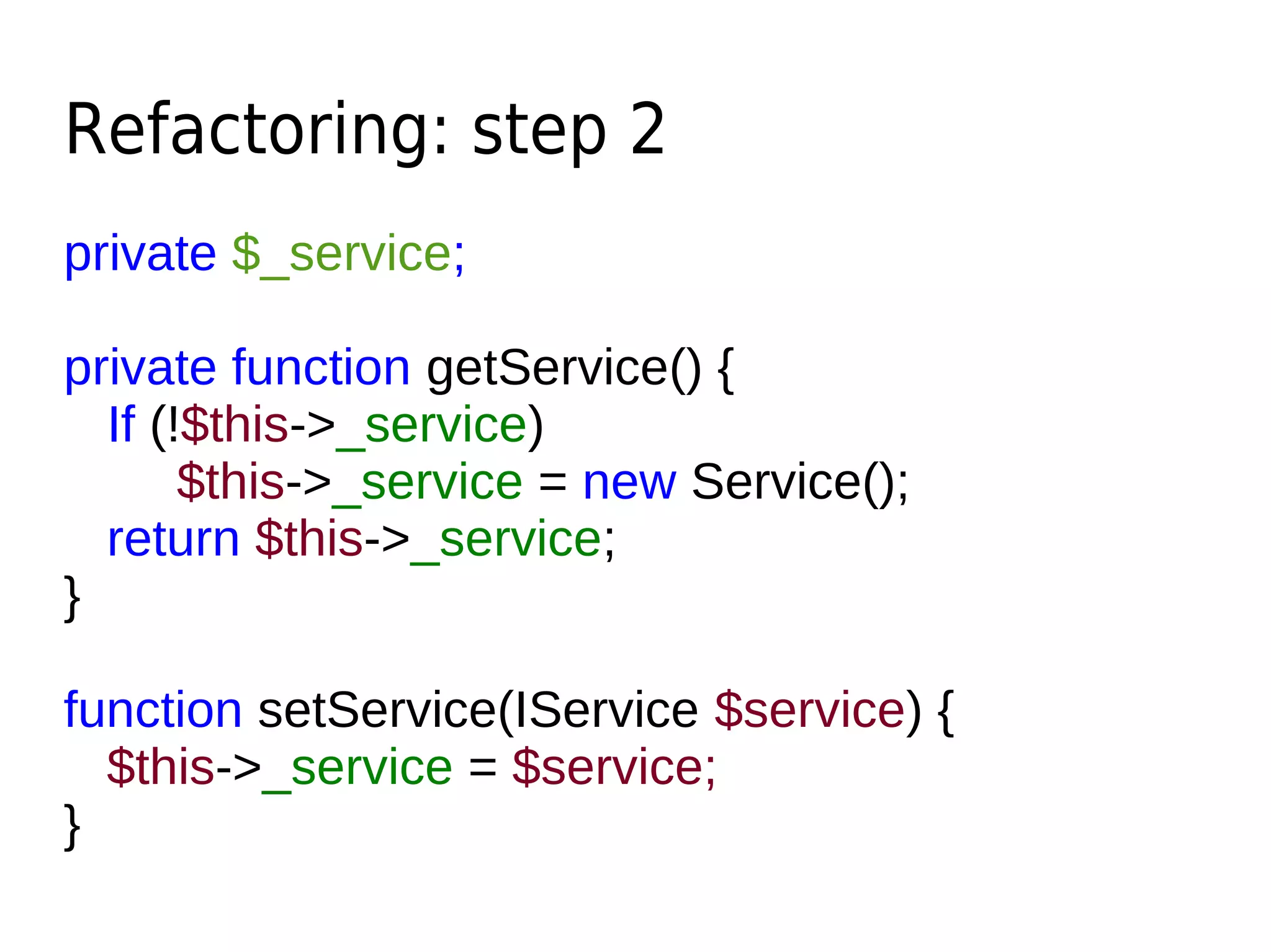 Refactoring: step 2
private $_service;
private function getService() {
If (!$this->_service)
$this->_service = new Service();
return $this->_service;
}
function setService(IService $service) {
$this->_service = $service;
}
 