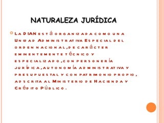 NATURALEZA JURÍDICA  La DIAN está organizada como una Unidad Administrativa Especial del orden nacional, de carácter eminentemente técnico y especializado, con personería jurídica, autonomía administrativa y presupuestal y con patrimonio propio, adscrita al Ministerio de Hacienda y Crédito Público. 