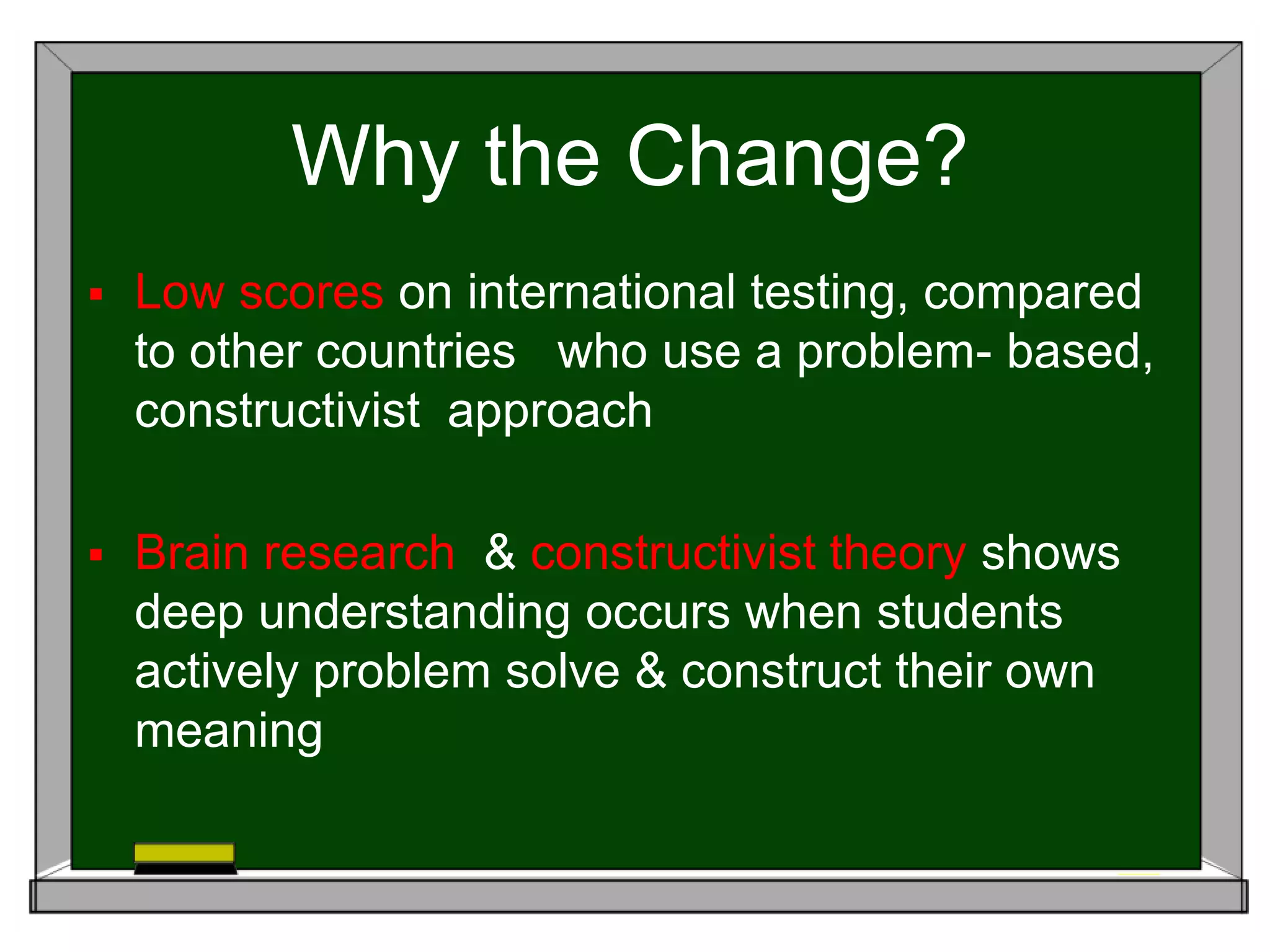 Why the Change?
 Low scores on international testing, compared
to other countries who use a problem- based,
constructivist approach
 Brain research & constructivist theory shows
deep understanding occurs when students
actively problem solve & construct their own
meaning
 