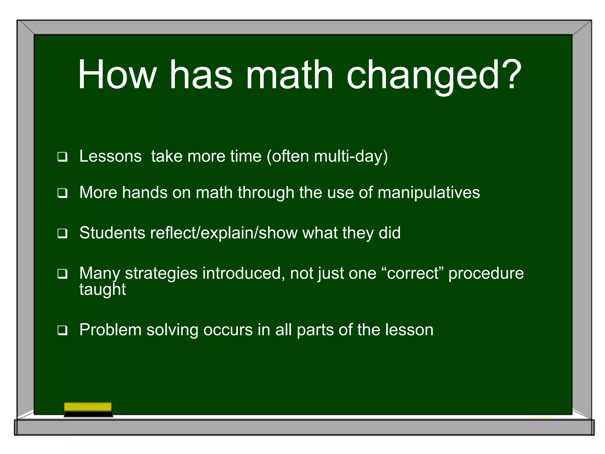 How has math changed?
 Lessons take more time (often multi-day)
 More hands on math through the use of manipulatives
 Students reflect/explain/show what they did
 Many strategies introduced, not just one “correct” procedure
taught
 Problem solving occurs in all parts of the lesson
 