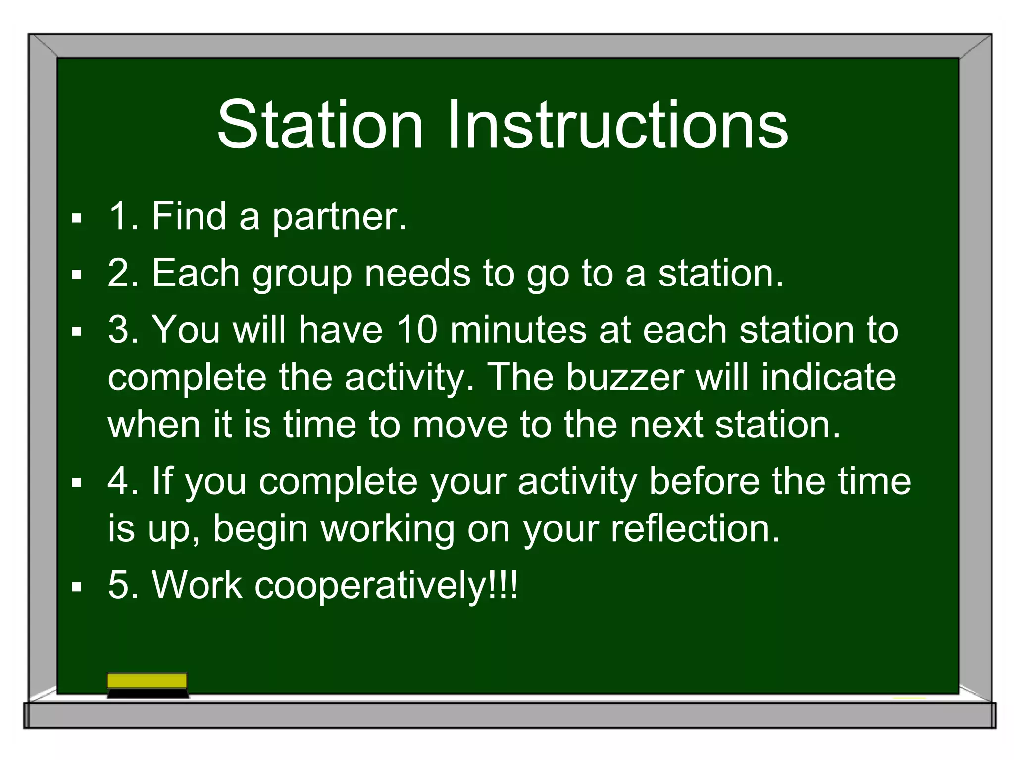 Station Instructions
 1. Find a partner.
 2. Each group needs to go to a station.
 3. You will have 10 minutes at each station to
complete the activity. The buzzer will indicate
when it is time to move to the next station.
 4. If you complete your activity before the time
is up, begin working on your reflection.
 5. Work cooperatively!!!
 