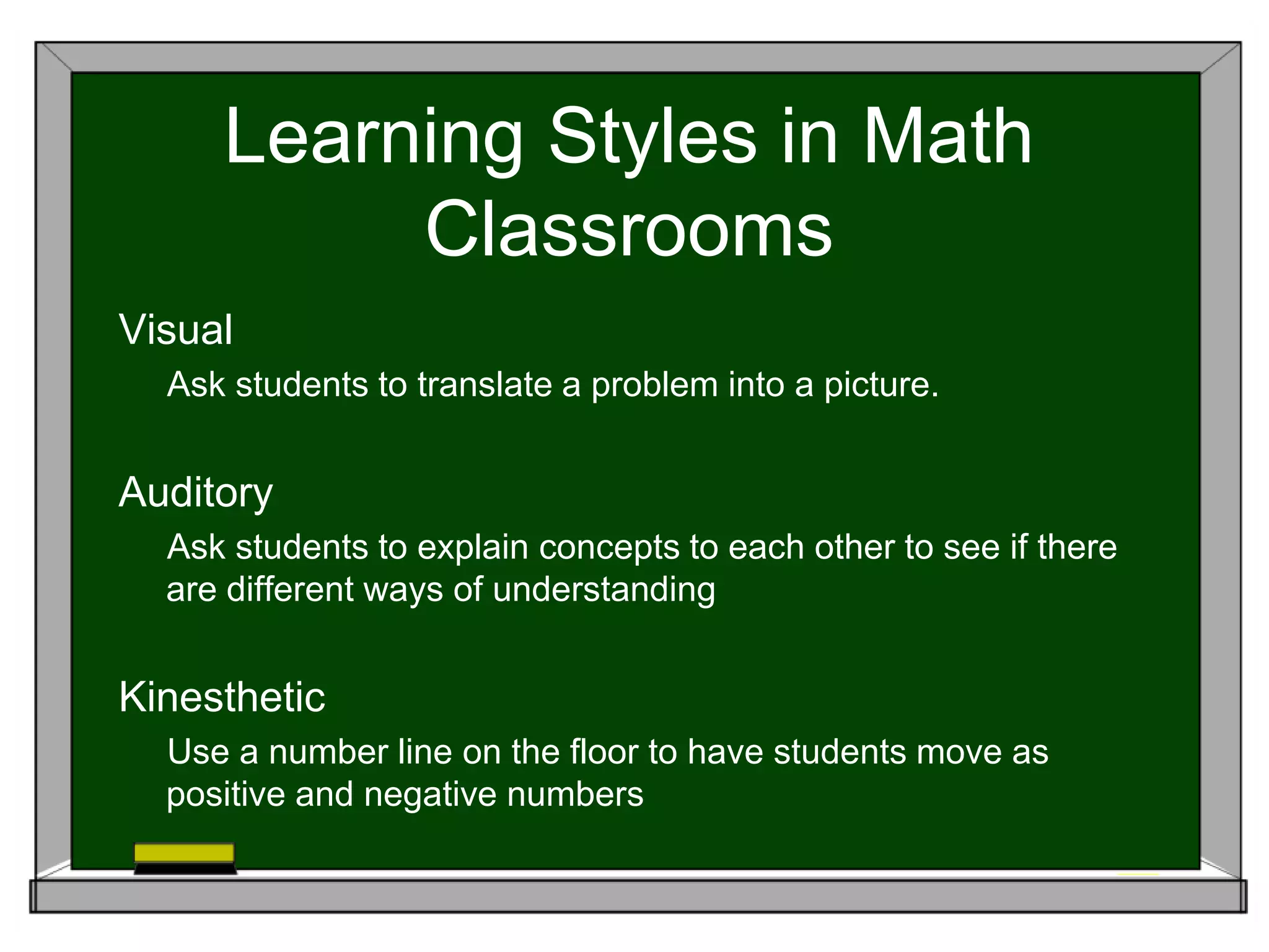 Learning Styles in Math
Classrooms
Visual
Ask students to translate a problem into a picture.
Auditory
Ask students to explain concepts to each other to see if there
are different ways of understanding
Kinesthetic
Use a number line on the floor to have students move as
positive and negative numbers
 