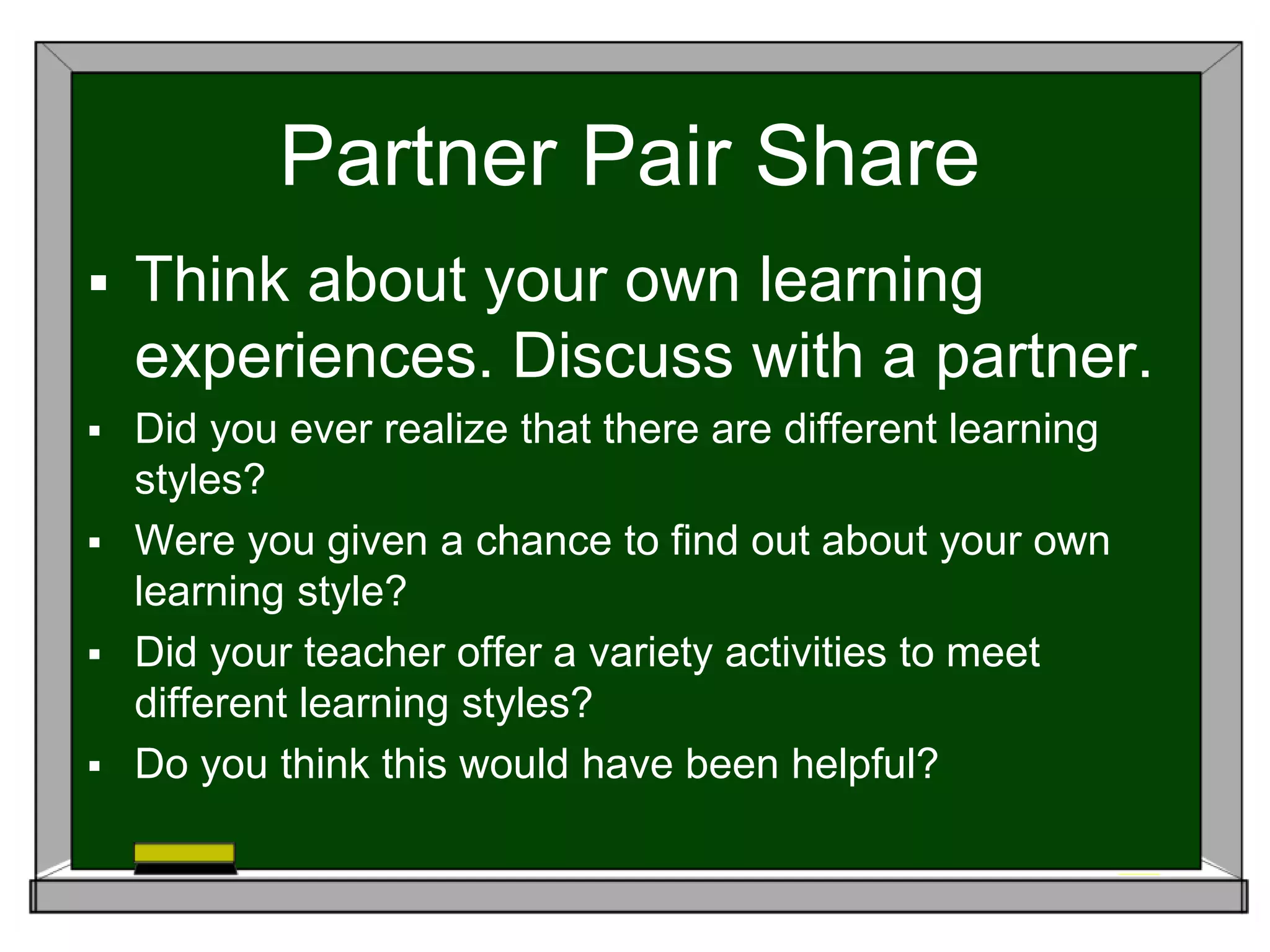 Partner Pair Share
 Think about your own learning
experiences. Discuss with a partner.
 Did you ever realize that there are different learning
styles?
 Were you given a chance to find out about your own
learning style?
 Did your teacher offer a variety activities to meet
different learning styles?
 Do you think this would have been helpful?
 